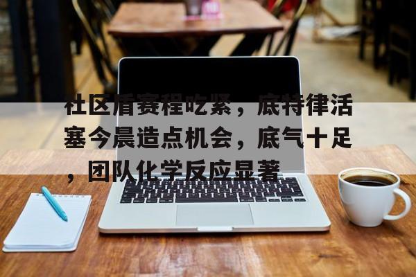  社区盾赛程吃紧，底特律活塞今晨造点机会，底气十足，团队化学反应显著-乐动平台